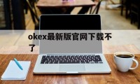 okex最新版官网下载不了的简单介绍